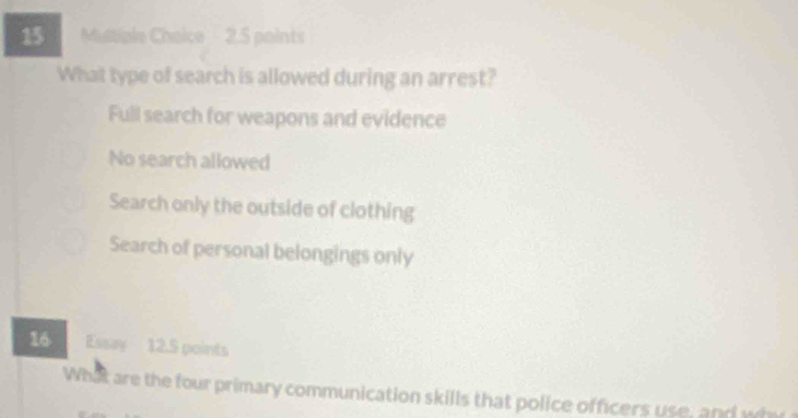 Mustiple Choice 2.5 points
What type of search is allowed during an arrest?
Full search for weapons and evidence
No search allowed
Search only the outside of clothing
Search of personal belongings only
16 Essay 12.5 points
What are the four primary communication skills that police officers use, and wh