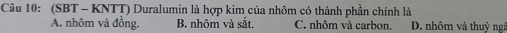 (SBT - KNTT) Duralumin là hợp kim của nhôm có thành phần chính là
A. nhôm và đồng. B. nhôm và sắt. C. nhôm và carbon. D. nhôm và thuỷ ngâ