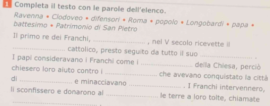 Completa il testo con le parole dell’elenco. 
Ravenna • Clodoveo • difensori • Roma • popolo • Longobardi • papa • 
battesimo • Patrimonio di San Pietro 
Il primo re dei Franchi, _, nel V secolo ricevette il 
_cattolico, presto seguito da tutto il suo 
I papi consideravano i Franchi come i _della Chiesa, perciò 
chiesero loro aiuto contro i _che avevano conquistato la città 
di _e minacciavano _. I Franchi intervennero, 
li sconfissero e donarono al _Ie terre a loro tolte, chiamate