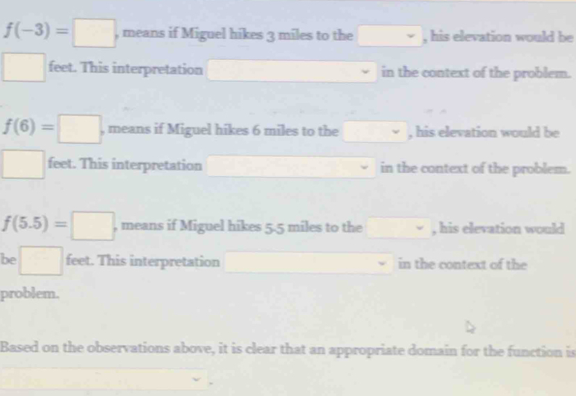 f(-3)=□ , means if Miguel hikes 3 miles to the □ , his elevation would be
□ feet. This interpretation in the context of the problem.
f(6)=□ , means if Miguel hikes 6 miles to the , his elevation would be
□ feet. This interpretation in the context of the problem.
f(5.5)=□ , means if Miguel hikes 5.5 miles to the , his elevation would
be □ feet. This interpretation □  in the context of the
problem.
Based on the observations above, it is clear that an appropriate domain for the function is