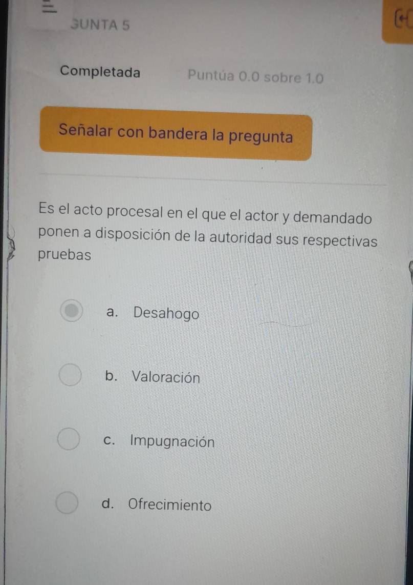 =
3UNTA 5
Completada Puntúa 0.0 sobre 1.0
Señalar con bandera la pregunta
Es el acto procesal en el que el actor y demandado
ponen a disposición de la autoridad sus respectivas
pruebas
a. Desahogo
b. Valoración
c. Impugnación
d. Ofrecimiento