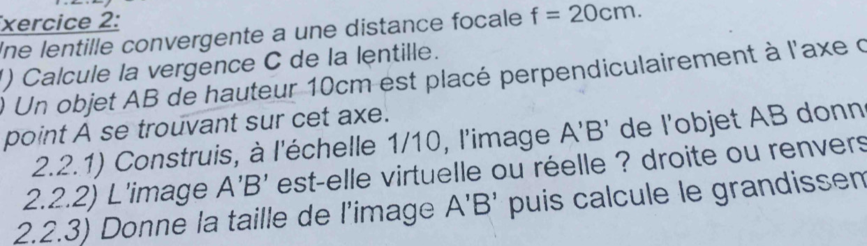 xercice 2: 
Ine lentille convergente a une distance focale f=20cm. 
() Calcule la vergence C de la lentille. 
) Un objet AB de hauteur 10cm est placé perpendiculairement à l'axe d 
point A se trouvant sur cet axe. 
2.2.1) Construis, à l'échelle 1/10, l'image A'B' de l'objet AB donn 
2.2.2) L'image A'B' est-elle virtuelle ou réelle ? droite ou renvers 
2.2.3) Donne la taille de l’image A'B' puis calcule le grandissen