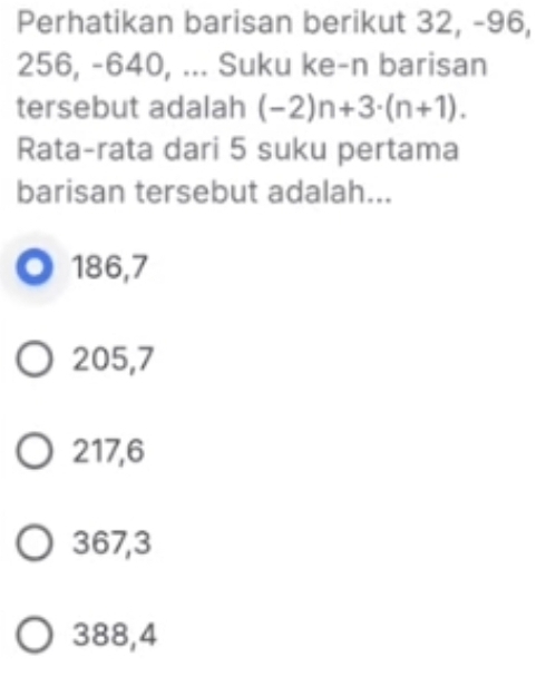 Perhatikan barisan berikut 32, -96,
256, -640, ... Suku ke-n barisan
tersebut adalah (-2)n+3· (n+1). 
Rata-rata dari 5 suku pertama
barisan tersebut adalah...
186, 7
205, 7
217, 6
367, 3
388, 4