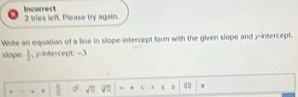 Incorrect 
2 tries left. Please try again. 
White an equation of a line in slope-intercept form with the given slope and y-intercept. 
slope  1/2  , y-intercept: -3
 8/6  0° sqrt(0) * < ) s 2 (