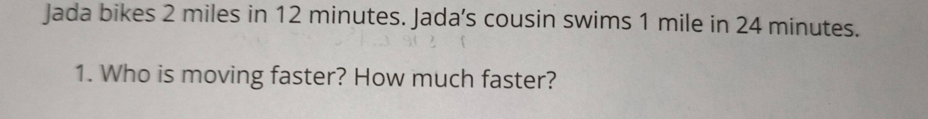 Jada bikes 2 miles in 12 minutes. Jada's cousin swims 1 mile in 24 minutes. 
1. Who is moving faster? How much faster?