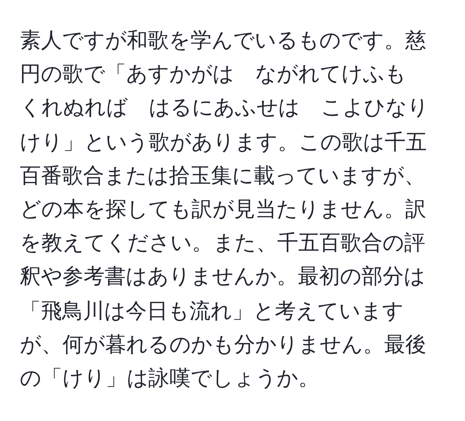 素人ですが和歌を学んでいるものです。慈円の歌で「あすかがは　ながれてけふも　くれぬれば　はるにあふせは　こよひなりけり」という歌があります。この歌は千五百番歌合または拾玉集に載っていますが、どの本を探しても訳が見当たりません。訳を教えてください。また、千五百歌合の評釈や参考書はありませんか。最初の部分は「飛鳥川は今日も流れ」と考えていますが、何が暮れるのかも分かりません。最後の「けり」は詠嘆でしょうか。