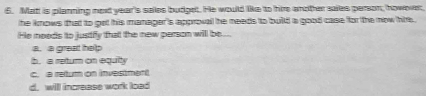 Matt is planning next year's sales budget. He would like to hie another sales person; however
he knows that to get his manager's approval he needs to build a good case for the new hire .
He meeds to justfy that the new person will be...
a. a great help
b. a return on equity
c. a return on investment
d. will increase work load