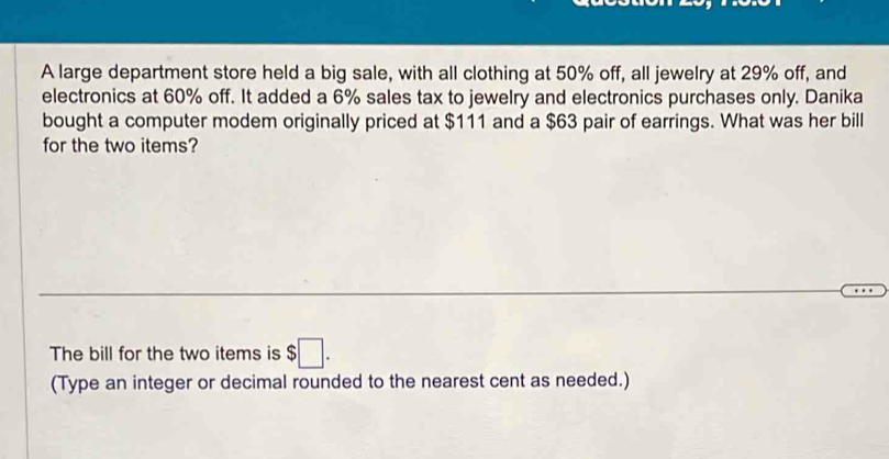 A large department store held a big sale, with all clothing at 50% off, all jewelry at 29% off, and 
electronics at 60% off. It added a 6% sales tax to jewelry and electronics purchases only. Danika 
bought a computer modem originally priced at $111 and a $63 pair of earrings. What was her bill 
for the two items? 
The bill for the two items is $□. 
(Type an integer or decimal rounded to the nearest cent as needed.)