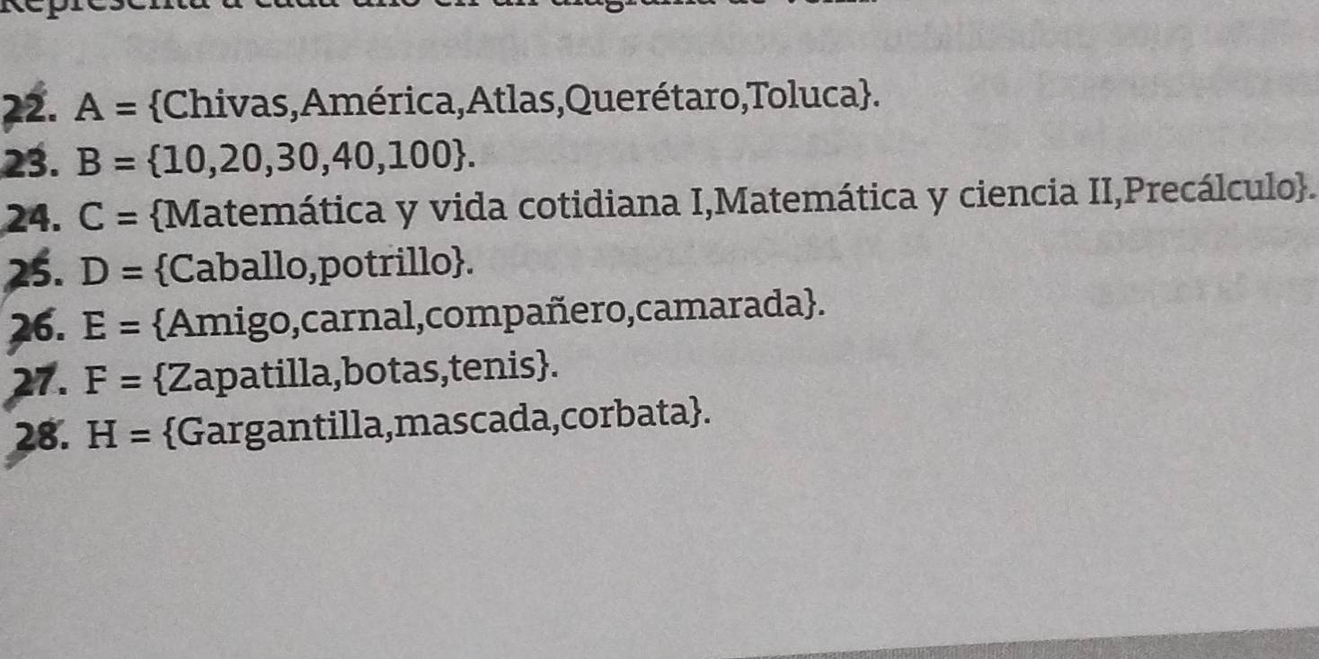 A= Chivas, América,Atlas,Querétaro,Toluca. 
23. B=  10,20,30,40,100. 
24. C= Matemática y vida cotidiana I,Matemática y ciencia II,Precálculo. 
25. D= Caballo,potrillo. 
26. E= Amigo,carnal,compañero,camarada. 
27. F= Zapatilla,botas,tenis. 
28. H= Gargantilla,mascada,corbata.