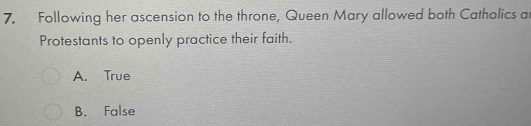 Following her ascension to the throne, Queen Mary allowed both Catholics at
Protestants to openly practice their faith.
A. True
B. False