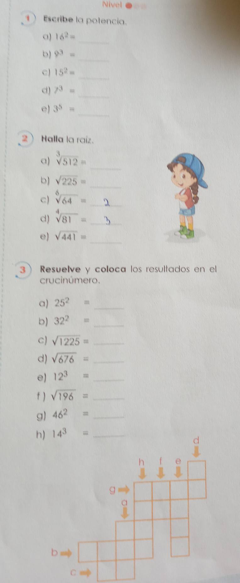 Nivel 
1 Escribe la potencia. 
a) 16^2=
_ 
_ 
b) 9^3=
_ 
c) 15^2=
_ 
d) 7^3=
_ 
e) 3^5=
2)Halla la raíz. 
_ 
a) sqrt[3](512)=
b) sqrt(225)= _ 
c) sqrt[6](64)= _ 
d) sqrt[4](81)=
_ 
_ 
e) sqrt(441)=
3 ) Resuelve y coloca los resultados en el 
crucinúmero. 
a) 25^2= _ 
b) 32^2= _ 
C) sqrt(1225)= _ 
d) sqrt(676)= _ 
e) 12^3= _ 
f ) sqrt(196)= _ 
g) 46^2= _ 
h) 14^3= _ 
d 
g 
a 
b 
C