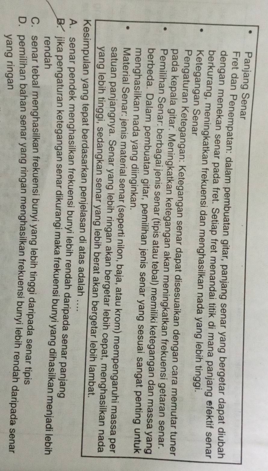 Panjang Senar
Fret dan Penempatan: dalam pembuatan gitar, panjang senar yang bergetar dapat diubah
dengan menekan senar pada fret. Setiap fret menandai titik di mana panjang efektif senar
berkurang, meningkatkan frekuensi dan menghasilkan nada yang lebih tinggi.
Ketegangan Senar
Pengaturan Ketegangan: Ketegangan senar dapat disesuaikan dengan cara memutar tuner
pada kepala gitar. Meningkatkan ketegangan akan meningkatkan frekuensi getaran senar.
Pemilihan Senar: berbagai jenis senar (tipis atau tebal) memiliki ketegangan dan massa yang
berbeda. Dalam pembuatan gitar, pemilihan jenis senar yang sesuai sangat penting untuk
menghasilkan nada yang diinginkan.
Material Senar: jenis material senar (seperti nilon, baja, atau krom) mempengaruhi massa per
satuan panjangnya. Senar yang lebih ringan akan bergetar lebih cepat, menghasilkan nada
yang lebih tinggi, sedangkan senar yang lebih berat akan bergetar lebih lambat.
Kesimpulan yang tepat berdasarkan penjelasan di atas adalah ....
A. senar pendek menghasilkan frekuensi bunyi lebih rendah daripada senar panjang
B. jika pengaturan ketegangan senar dikurangi maka frekuensi bunyi yang dihasilkan menjadi lebih
rendah
C. senar tebal menghasilkan frekuensi bunyi yang lebih tinggi daripada senar tipis
D. pemilihan bahan senar yang ringan menghasilkan frekuensi bunyi lebih rendah daripada senar
yang ringan