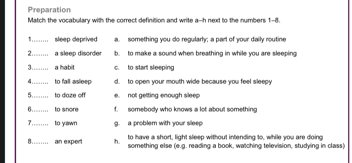 Preparation
Match the vocabulary with the correct definition and write a-h next to the numbers 1-8.
1._ sleep deprived a. something you do regularly; a part of your daily routine
2._ a sleep disorder b. to make a sound when breathing in while you are sleeping
3._ a habit c. to start sleeping
4._ to fall asleep d. to open your mouth wide because you feel sleepy
5._ to doze off e. not getting enough sleep
6_ to snore f. somebody who knows a lot about something
7_ to yawn g. a problem with your sleep
to have a short, light sleep without intending to, while you are doing
8_ an expert h. something else (e.g. reading a book, watching television, studying in class)