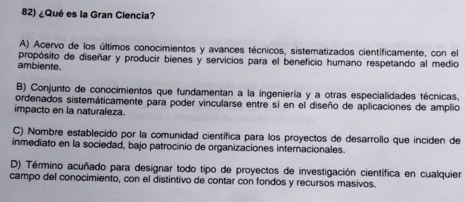 ¿Qué es la Gran Ciencia?
A) Acervo de los últimos conocimientos y avances técnicos, sistematizados científicamente, con el
propósito de diseñar y producir bienes y servicios para el beneficio humano respetando al medio
ambiente.
B) Conjunto de conocimientos que fundamentan a la ingeniería y a otras especialidades técnicas,
ordenados sistemáticamente para poder vincularse entre sí en el diseño de aplicaciones de amplio
impacto en la naturaleza.
C) Nombre establecido por la comunidad científica para los proyectos de desarrollo que inciden de
inmediato en la sociedad, bajo patrocinio de organizaciones internacionales.
D) Término acuñado para designar todo tipo de proyectos de investigación científica en cualquier
campo del conocimiento, con el distintivo de contar con fondos y recursos masivos.