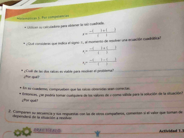 Matemáticas 3. Por competencias 
Utilicen su calculadora para obtener la raíz cuadrada,
x= (-()+())/() 
¿Qué consideras que indica el signo ±, al momento de resolver una ecuación cuadrática?
x_1= (-()+())/() 
x_2= (-()-())/() 
¿Cuál de las dos raíces es viable para resolver el problema? 
_ 
¿Por qué? 
_ 
_ 
En su cuaderno, comprueben que las raíces obtenidas sean correctas. 
Entonces, ¿se podría tomar cualquiera de los valores de x como válida para la solución de la situación? 
¿Por qué?_ 
_ 
2. Comparen su secuencia y sus respuestas con las de otros compañeros, comenten si el valor que toman de 
dependerá de la situación a resolver. 
_ 
_ 
PRACTICALO Actividad 1.3