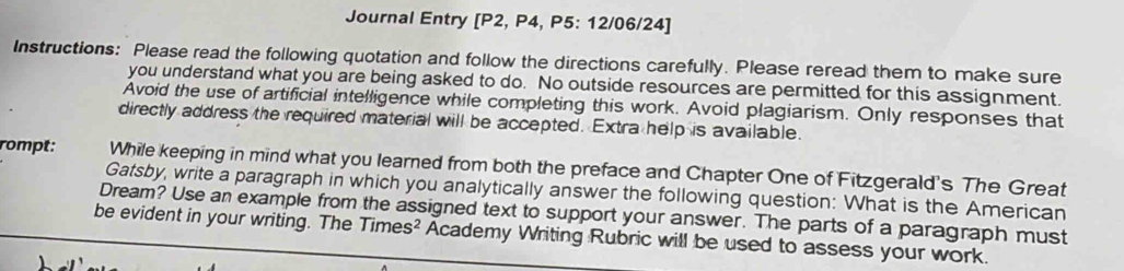 Journal Entry [P2, P4, P5: 12/06/24] 
Instructions: Please read the following quotation and follow the directions carefully. Please reread them to make sure 
you understand what you are being asked to do. No outside resources are permitted for this assignment. 
Avoid the use of artificial intelligence while completing this work. Avoid plagiarism. Only responses that 
directly address the required material will be accepted. Extra help is available. 
rompt: While keeping in mind what you learned from both the preface and Chapter One of Fitzgerald's The Great 
Gatsby, write a paragraph in which you analytically answer the following question: What is the American 
Dream? Use an example from the assigned text to support your answer. The parts of a paragraph must 
be evident in your writing. The Time s^2 Academy Writing Rubric will be used to assess your work.