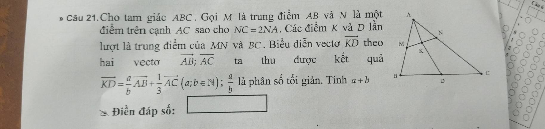 Câu 21.Cho tam giác ABC. Gọi M là trung điểm AB và N là một 
điểm trên cạnh AC sao cho NC=2NA. Các điểm K và D lần 
lượt là trung điểm của MN và BC. Biểu diễn vectơ vector KD theo 
hai vecto vector AB; vector AC ta thu được kết quả
vector KD= a/b vector AB+ 1/3 vector AC(a;b∈ N);  a/b  là phân số tối giản. Tính a+b
Điền đáp số: □