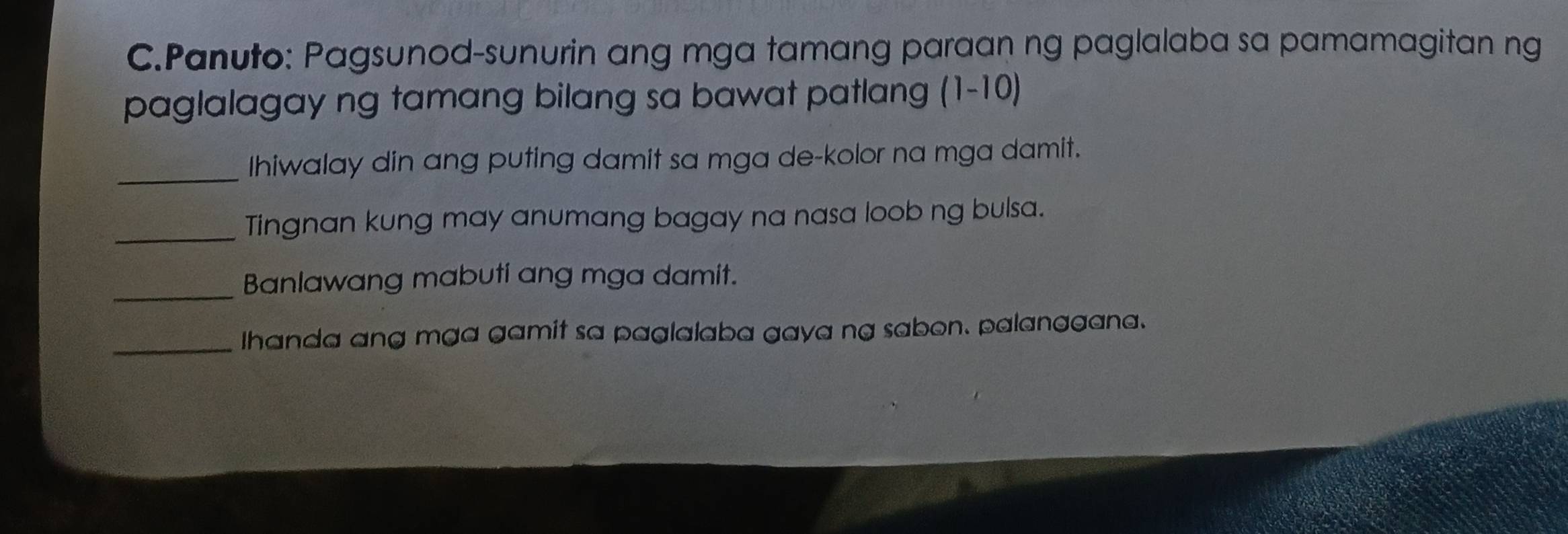 Panuto: Pagsunod-sunurin ang mga tamang paraan ng paglalaba sa pamamagitan ng 
paglalagay ng tamang bilang sa bawat patlang (1-10) 
_Ihiwalay din ang puting damit sa mga de-kolor na mga damit. 
_Tingnan kung may anumang bagay na nasa loob ng bulsa. 
_Banlawang mabuti ang mga damit. 
_Ihanda ang mga gamit sa paglalaba gaya ng sabon. palanggana.