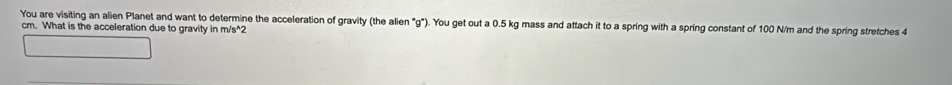 You are visiting an alien Planet and want to determine the acceleration of gravity (the alien "g"). You get out a 0.5 kg mass and attach it to a spring with a spring constant of 100 N/m and the spring stretches 4
cm. What is the acceleration due to gravity in m/s^(wedge)2