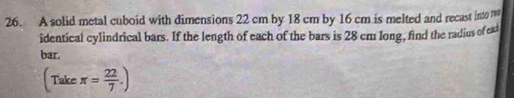 A solid metal cuboid with dimensions 22 cm by 18 cm by 16 cm is melted and recast into 
identical cylindrical bars. If the length of each of the bars is 28 cm long, find the radius of ead 
bar 
(Take π = 22/7 .)