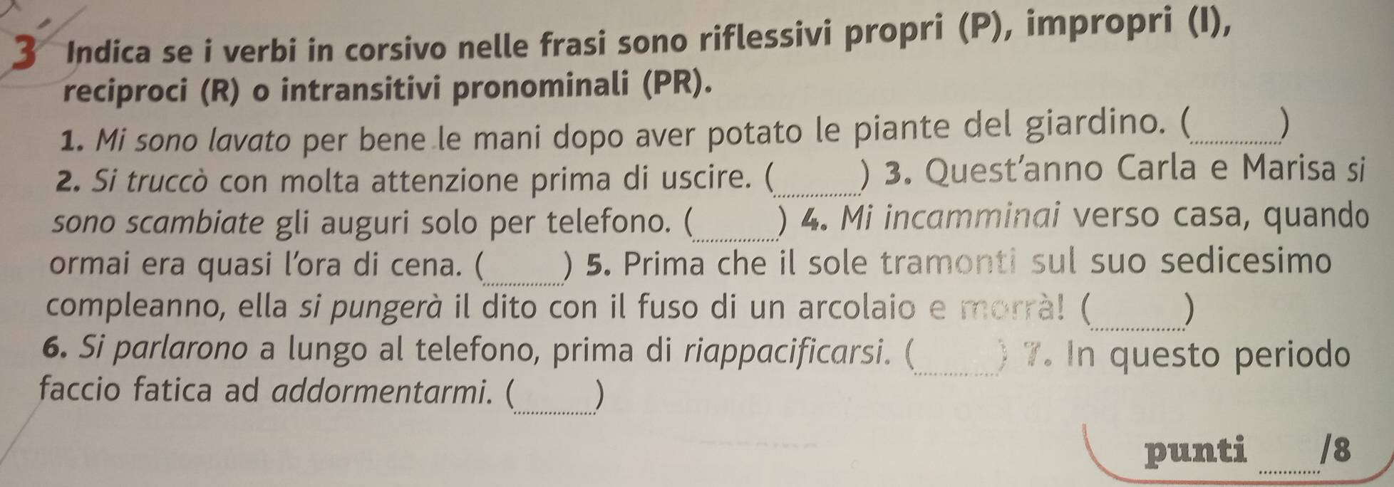 Indica se i verbi in corsivo nelle frasi sono riflessivi propri (P), impropri (I), 
reciproci (R) o intransitivi pronominali (PR). 
1. Mi sono lavato per bene le mani dopo aver potato le piante del giardino. (_ 
) 
2. Si truccò con molta attenzione prima di uscire. (_ ) 3. Quest’anno Carla e Marisa si 
sono scambiate gli auguri solo per telefono. (_ ) 4. Mi incamminai verso casa, quando 
_ 
ormai era quasi l’ora di cena. ( ) 5. Prima che il sole tramonti sul suo sedicesimo 
compleanno, ella si pungerà il dito con il fuso di un arcolaio e morrà! (_ ) 
6. Si parlarono a lungo al telefono, prima di riappacificarsi. (_ ) 7. In questo periodo 
faccio fatica ad addormentarmi. (_ ) 
punti _/8