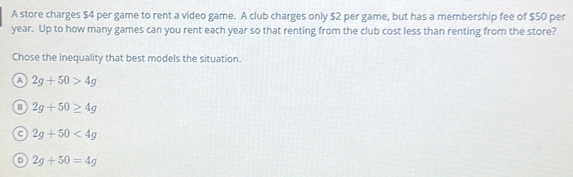 A store charges $4 per game to rent a video game. A club charges only $2 per game, but has a membership fee of $50 per
year. Up to how many games can you rent each year so that renting from the club cost less than renting from the store?
Chose the inequality that best models the situation.
A 2g+50>4g
B 2g+50≥ 4g
C 2g+50<4g</tex>
D 2g+50=4g