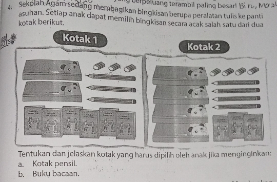 berpeluang terambil paling besar! Bi ro , 
Sekolan Agam sedang membagikan bingkisan berupa peralatan tulis ke panti 
asuhan. Setiap anak dapat memilih bingkisan secara acak salah satu dari dua 
kotak berikut. 
1 
Tentukan dan jelaskan kotak yang harus dipilih oleh anak jika menginginkan; 
a. Kotak pensil. 
b. Buku bacaan.