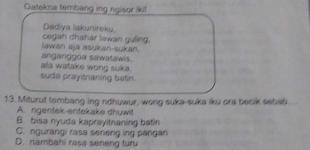 Gatekna tembang ing ngisor iki!
Dadiya lakunireku,
cegah dhahar lawan guling,
lawan aja asukan-sukan,
anganggoa sawatawis,
ala watake wong suka.
suda prayitnaning batin.
13. Miturut tembang ing ndhuwur, wong suka-suka iku ora becik sebab
A. ngentek-entekake dhuwit
B. bisa nyuda kaprayitnaning batin
C. ngurangi rasa seneng ing pangan
D. nambahi rasa seneng turu