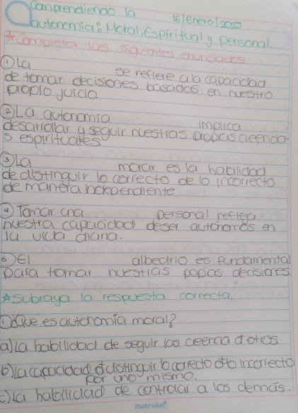 Compendiendo la lolenerolg0ns 
autoncmia? Horal, Espiritualy personal. 
Cempleta 100 squentes ouncades 
①La se reflere ala capacidad 
de temar decisiones basados en nuestro 
propio juicia 
②La autonomia implica 
desaridlar y sguir nestias popas aeenca 
s espirituakes 
③La 
moar es la babilidad 
dedistinguir to correcto de to inoriecto 
de manera ndepenciente 
Tonar ana personal refler 
ncestra capacidad deser autchomds en 
lu vica cand. 
6E1 albedrio es fordamenta 
para tomar nuestias popas decisiones. 
Subraya la respuesta correcta 
DGue esacteromia moral? 
alla babilioad de seguir las ceena d otcs 
oa capacidad o distinguir b correcto ofto incorlecto 
FOr uNO mismo. 
c)la habilidad de controlar a los demais.