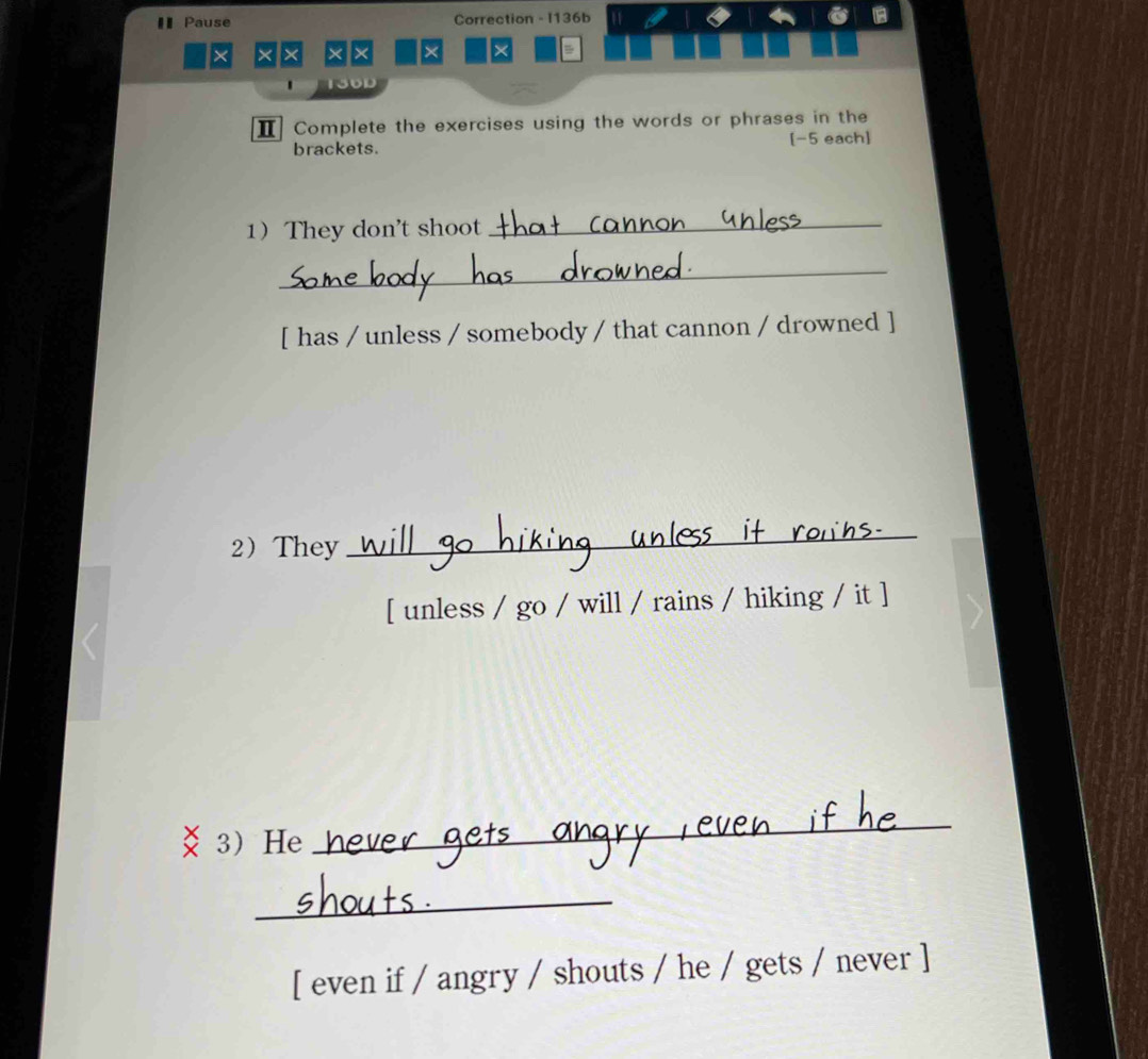 €Pause Correction - I136b 6 
× × × × × × 
150D 
Ⅱ Complete the exercises using the words or phrases in the 
brackets. [-5 each] 
1 They don't shoot_ 
_ 
[ has / unless / somebody / that cannon / drowned ] 
2They 
_ 
[ unless / go / will / rains / hiking / it ] 
3He 
_ 
_ 
[ even if / angry / shouts / he / gets / never ]