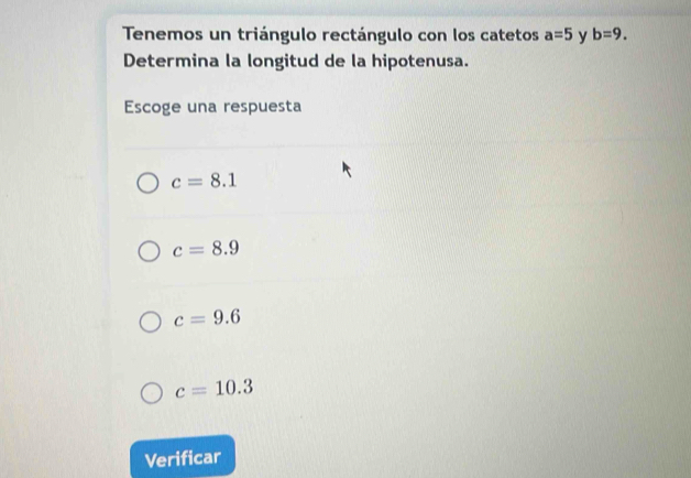 Tenemos un triángulo rectángulo con los catetos a=5 y b=9. 
Determina la longitud de la hipotenusa.
Escoge una respuesta
c=8.1
c=8.9
c=9.6
c=10.3
Verificar