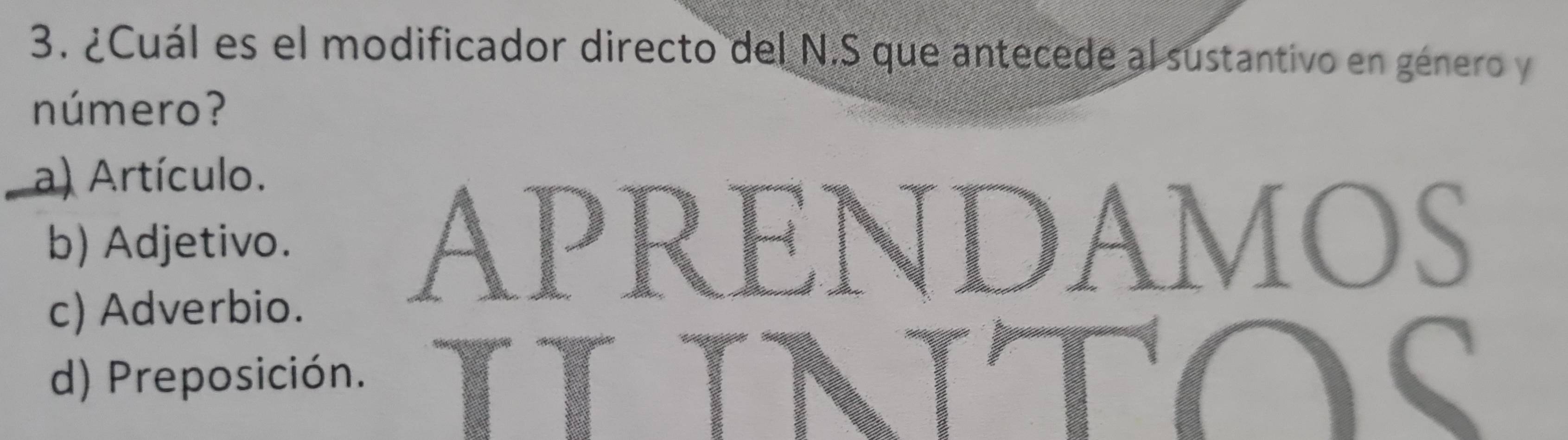 ¿Cuál es el modificador directo del N.S que antecede al sustantivo en género y
número?
a) Artículo.
b) Adjetivo. APRENDAMOS
c) Adverbio.
d) Preposición.