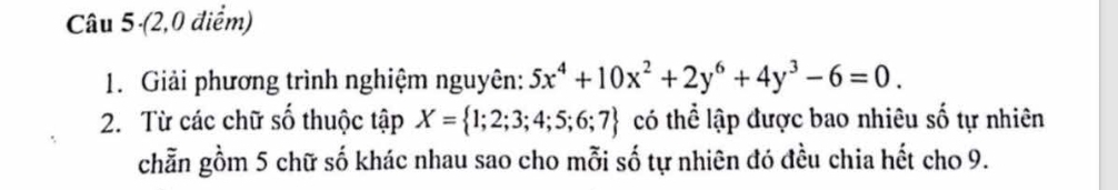 (2,0 điểm) 
1. Giải phương trình nghiệm nguyên: 5x^4+10x^2+2y^6+4y^3-6=0. 
2. Từ các chữ số thuộc tập X= 1;2;3;4;5;6;7 có thể lập được bao nhiêu số tự nhiên 
chẵn gồm 5 chữ số khác nhau sao cho mỗi số tự nhiên đó đều chia hết cho 9.