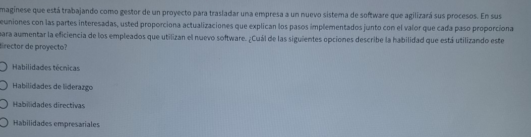 magínese que está trabajando como gestor de un proyecto para trasladar una empresa a un nuevo sistema de software que agilizará sus procesos. En sus
euniones con las partes interesadas, usted proporciona actualizaciones que explican los pasos implementados junto con el valor que cada paso proporciona
para aumentar la eficiencia de los empleados que utilizan el nuevo software. ¿Cuál de las siguientes opciones describe la habilidad que está utilizando este
director de proyecto?
Habilidades técnicas
Habilidades de liderazgo
Habilidades directivas
Habilidades empresariales