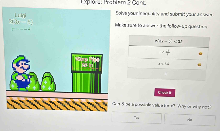 Explore: Problem 2 Cont.
Luigi
Solve your inequality and submit your answer.
2(3x-5) Make sure to answer the follow-up question.
Check it
8 be a possible value for x? Why or why not?
Yes
No