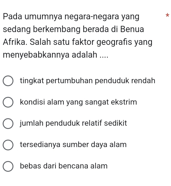 Pada umumnya negara-negara yang *
sedang berkembang berada di Benua
Afrika. Salah satu faktor geografis yang
menyebabkannya adalah ....
tingkat pertumbuhan penduduk rendah
kondisi alam yang sangat ekstrim
jumlah penduduk relatif sedikit
tersedianya sumber daya alam
bebas dari bencana alam