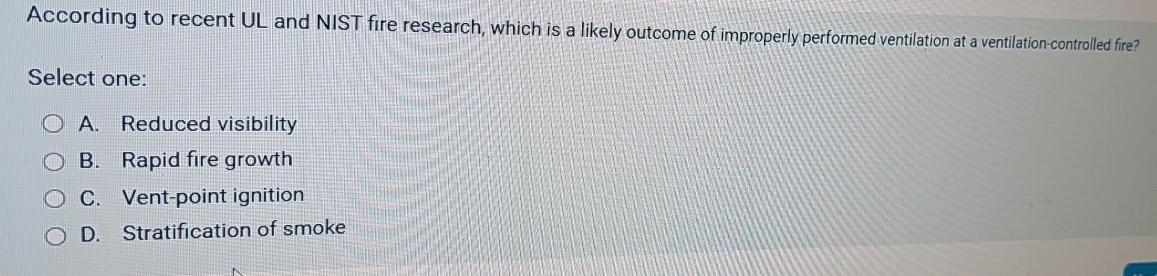 According to recent UL and NIST fire research, which is a likely outcome of improperly performed ventilation at a ventilation-controlled fire?
Select one:
A. Reduced visibility
B. Rapid fire growth
C. Vent-point ignition
D. Stratification of smoke
