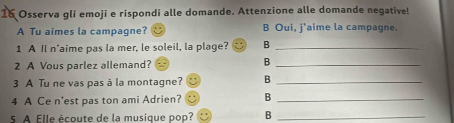 Osserva gli emoji e rispondi alle domande. Attenzione alle domande negative!
A Tu aimes la campagne? B Oui, j'aime la campagne.
1 A Il n'aime pas la mer, le soleil, la plage? B_
2 A Vous parlez allemand?
_B
3 A Tu ne vas pas à la montagne?_
B
4 A Ce n'est pas ton ami Adrien?_
B
5 A Elle écoute de la musique pop?_
B