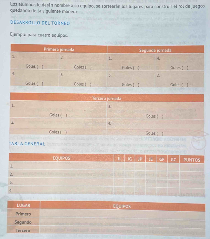 Los alumnos le darán nombre a su equipo, se sortearán los lugares para construir el rol de juegos 
quedando de la siguiente manera: 
DESARROLLO DEL TORNEO 
Ejemplo para cuatro equipos. 
Tercera jornada 
1. 
3. 
Goles ( ) Goles ( ) 
2. 
4. 
Goles ( ) Goles ( ) 
TABLA GENERAL