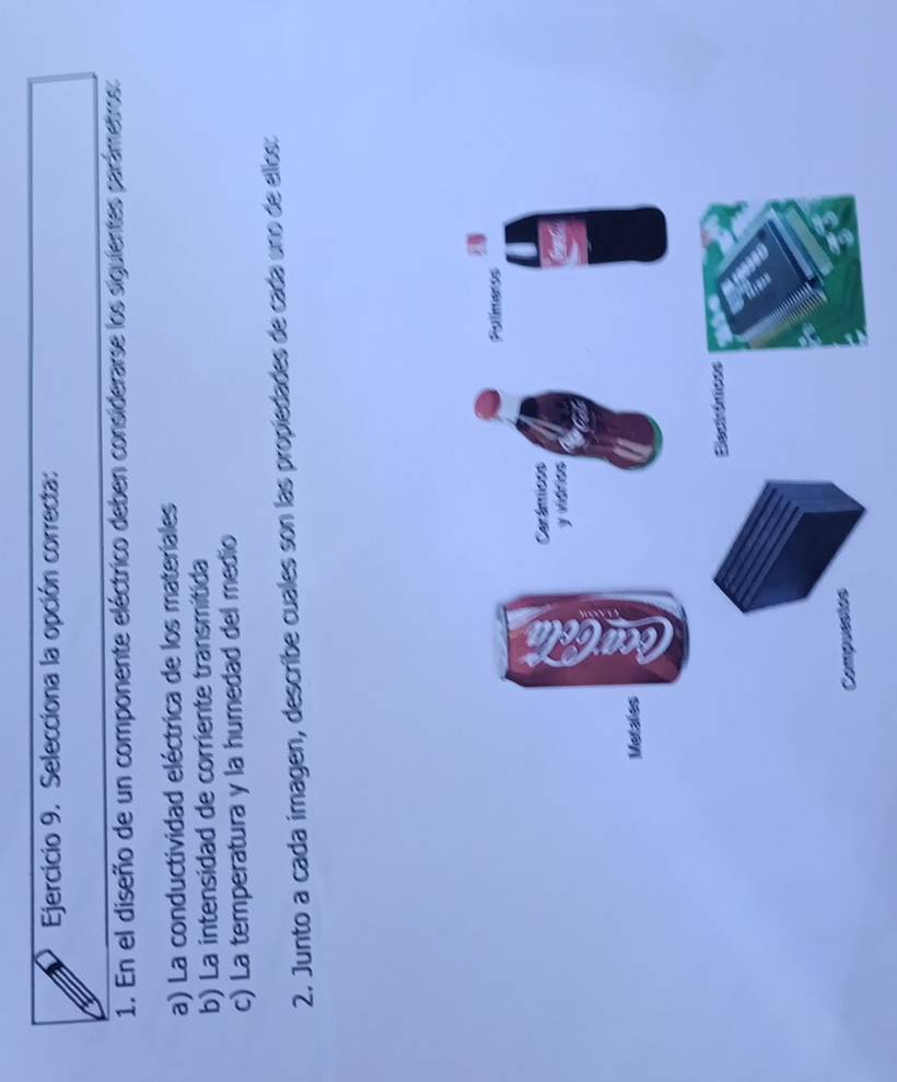 Selecciona la opción correcta: 
1. En el diseño de un componente eléctrico deben considerarse los siguientes parámetros: 
a) La conductividad eléctrica de los materiales 
b) La intensidad de corriente transmitida 
c) La temperatura y la humedad del medio 
2. Junto a cada imagen, describe cuales son las propiedades de cada uno de ellos: