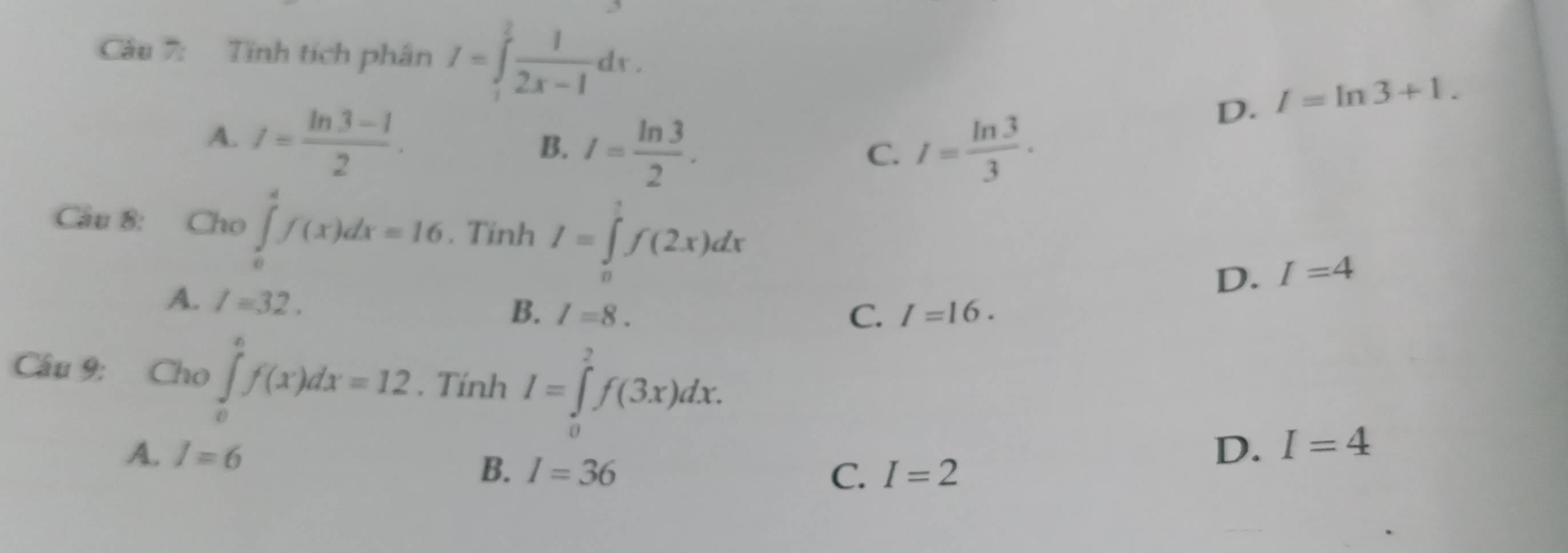 Tính tích phân I=∈tlimits _1^(2frac 1)2x-1dx.
D. I=ln 3+1.
A. I= (ln 3-1)/2 .
B. I= ln 3/2 . I= ln 3/3 . 
C.
Câu 8: Cho ∈tlimits _0^4f(x)dx=16. Tinh I=∈tlimits _0^1f(2x)dx I=4
A. l=32. 
D.
B. I=8. C. I=16. 
Câu 9: Cho ∈tlimits _0^6f(x)dx=12. Tính I=∈tlimits _0^2f(3x)dx.
A. I=6 D. I=4
B. I=36 C. I=2