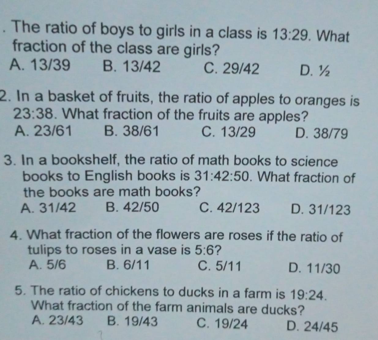 The ratio of boys to girls in a class is 13:29. What
fraction of the class are girls?
A. 13/39 B. 13/42 C. 29/42
D. ½
2. In a basket of fruits, the ratio of apples to oranges is
23:38. What fraction of the fruits are apples?
A. 23/61 B. 38/61 C. 13/29 D. 38/79
3. In a bookshelf, the ratio of math books to science
books to English books is 31:42:50. What fraction of
the books are math books?
A. 31/42 B. 42/50 C. 42/123 D. 31/123
4. What fraction of the flowers are roses if the ratio of
tulips to roses in a vase is 5:6 ?
A. 5/6 B. 6/11 C. 5/11 D. 11/30
5. The ratio of chickens to ducks in a farm is 19:24. 
What fraction of the farm animals are ducks?
A. 23/43 B. 19/43 C. 19/24 D. 24/45