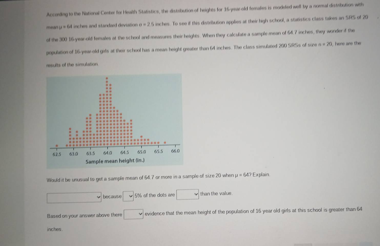 According to the National Center for Health Statistics, the distribution of heights for 16-year-old females is modeled well by a normal distribution with 
mean mu =64 inches and standard deviation sigma =2.5 inches. To see if this distribution applies at their high school, a statistics class takes an SRS of 20
of the 300 16-year-old females at the school and measures their heights. When they calculate a sample mean of 64.7 inches, they wonder if the 
population of 16-year-old girls at their school has a mean height greater than 64 inches. The class simulated 200 SRSs of size n=20 , here are the 
results of the simulation 
Would it be unusual to get a sample mean of 64.7 or more in a sample of size20 when mu =64? F xplain
 ·s 
because L 5% of the dots are than the value. 
Based on your answer above there evidence that the mean height of the population of 16 year old girls at this school is greater than 64
inches.