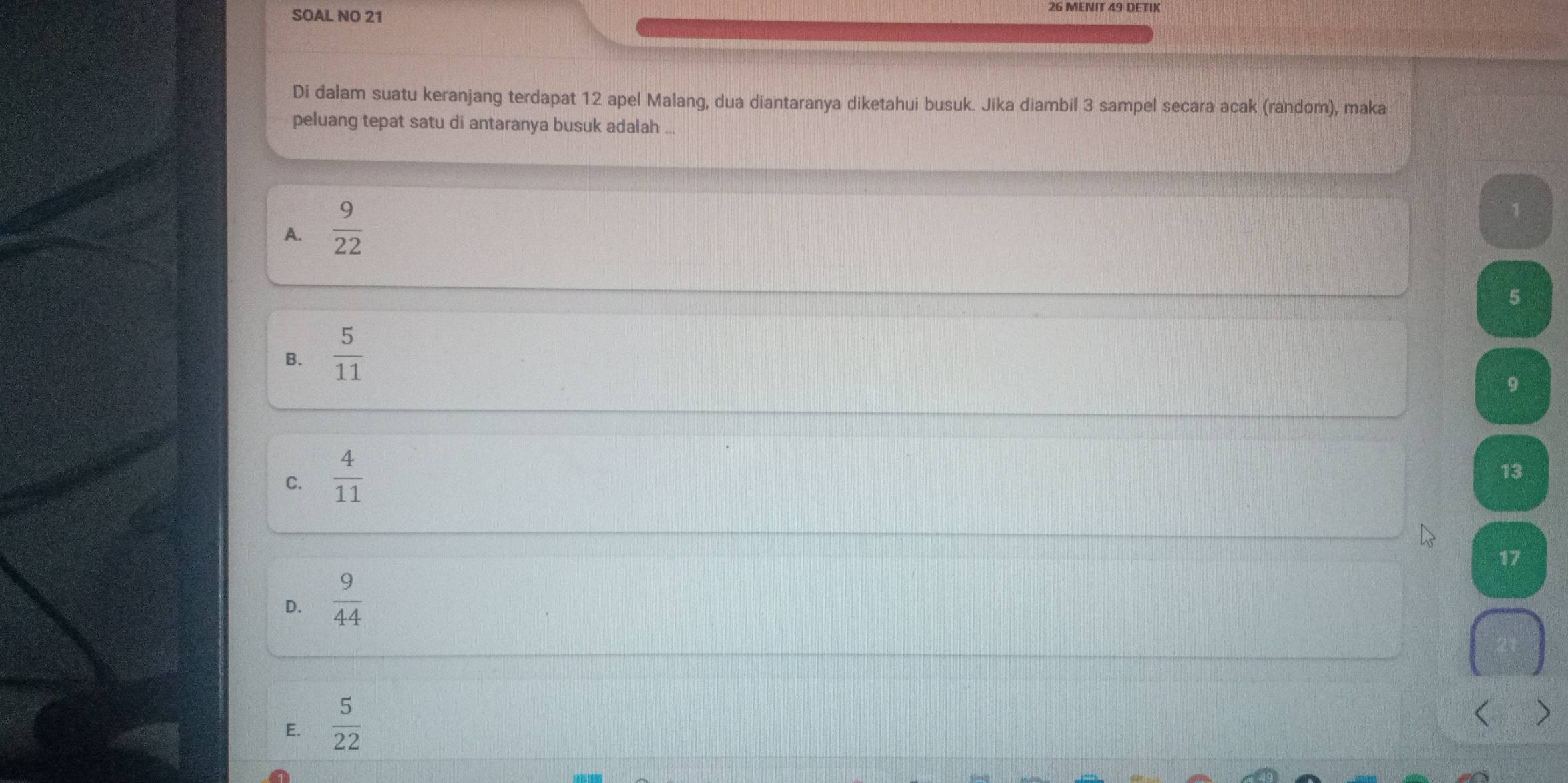 SOAL NO 21
Di dalam suatu keranjang terdapat 12 apel Malang, dua diantaranya diketahui busuk. Jika diambil 3 sampel secara acak (random), maka
peluang tepat satu di antaranya busuk adalah ...
A.  9/22 
1
5
B.  5/11 
9
C.  4/11 
13
17
D.  9/44 
E.  5/22  < >