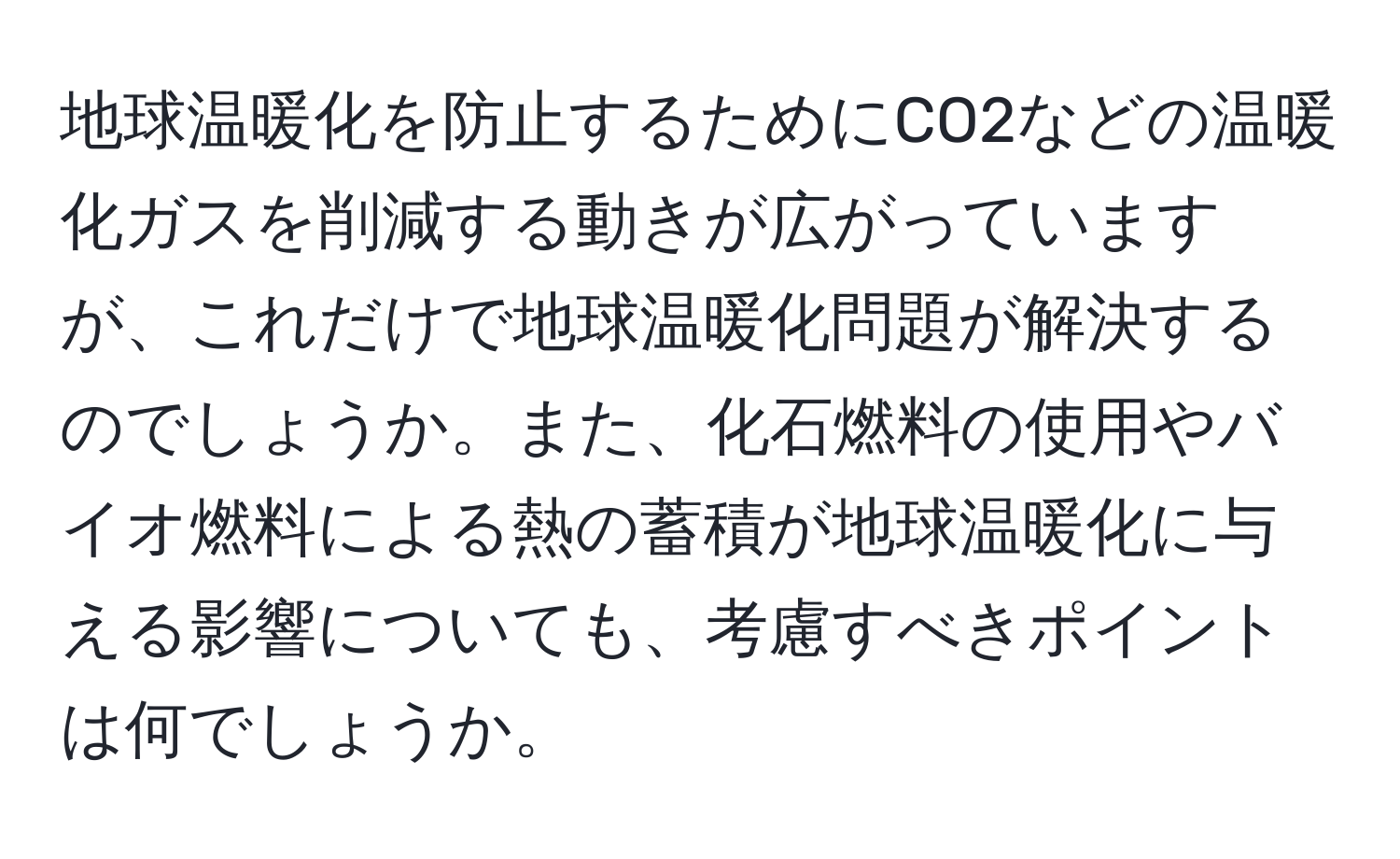 地球温暖化を防止するためにCO2などの温暖化ガスを削減する動きが広がっていますが、これだけで地球温暖化問題が解決するのでしょうか。また、化石燃料の使用やバイオ燃料による熱の蓄積が地球温暖化に与える影響についても、考慮すべきポイントは何でしょうか。