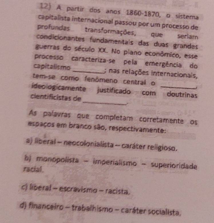 A partir dos anos 1860-1870, o sístema
capitalista internacional passou por um processo de
profundas transformações, que seriam
condicionantes fundamentais das duas grandes
guerras do século XX. No plano econômico, esse
processo caracteriza-se pela emergência do
capitalismo _; nas relações internacionais,
tem-se como fenômeno central o
_
ideologicamente justificado com doutrinas
cientificistas de
As palavras que completam corretamente os
espaços em branco são, respectivamente:
a) liberal - neocolonialista - caráter religioso.
b) monopolista - imperialismo - superioridade
racial.
c) liberal - escravismo - racista.
d) financeiro - trabalhismo - caráter socialista.