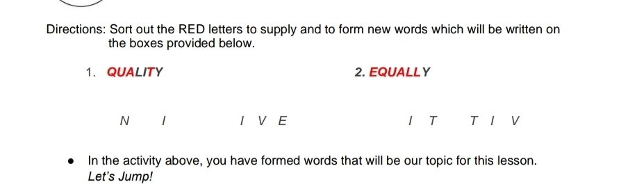 Directions: Sort out the RED letters to supply and to form new words which will be written on 
the boxes provided below. 
1. QUALITY 2. EQUALLY 
N I V E T T 1 V 
In the activity above, you have formed words that will be our topic for this lesson. 
Let's Jump!