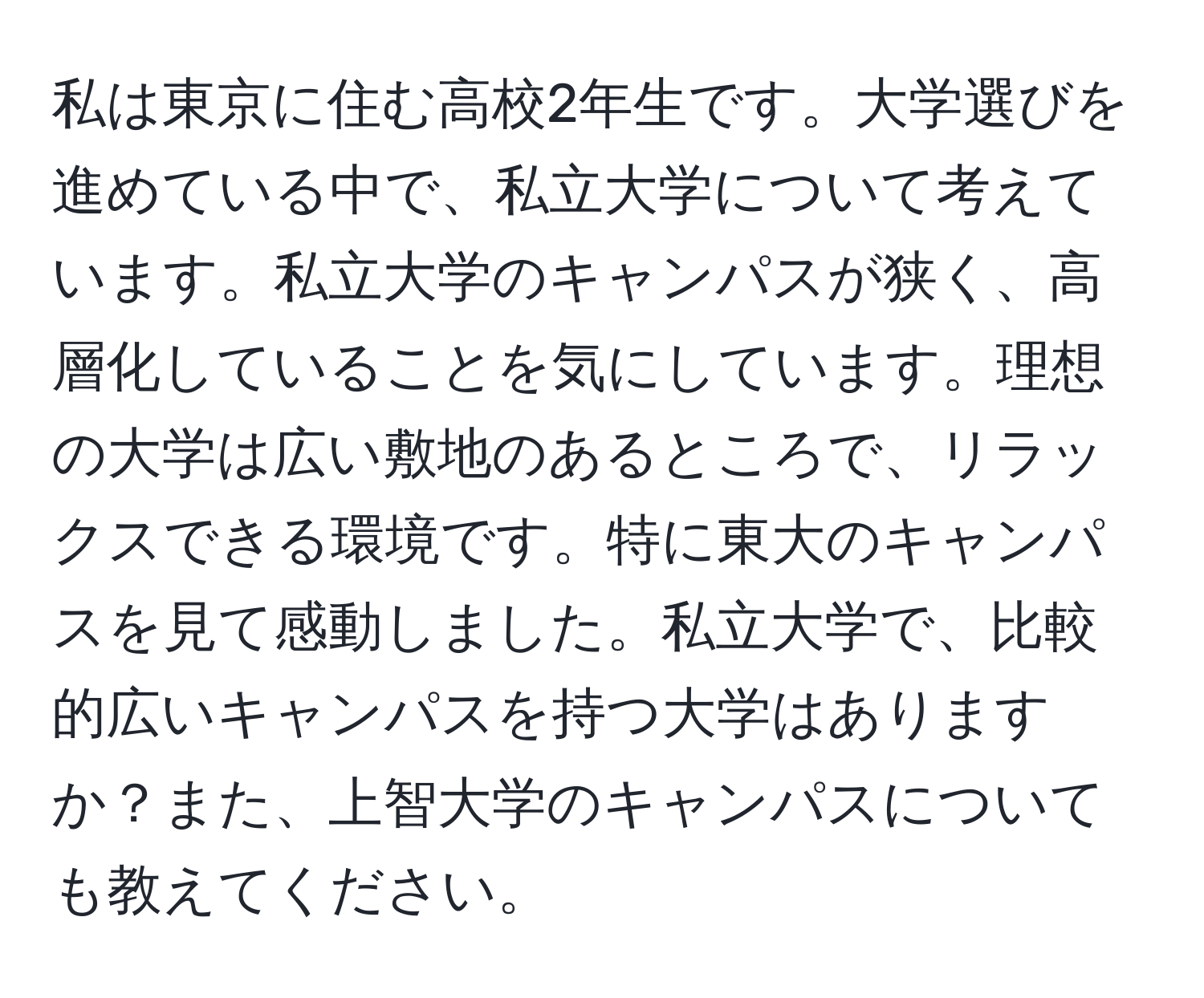 私は東京に住む高校2年生です。大学選びを進めている中で、私立大学について考えています。私立大学のキャンパスが狭く、高層化していることを気にしています。理想の大学は広い敷地のあるところで、リラックスできる環境です。特に東大のキャンパスを見て感動しました。私立大学で、比較的広いキャンパスを持つ大学はありますか？また、上智大学のキャンパスについても教えてください。