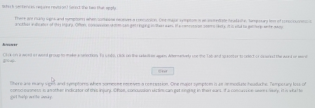 Which sentences reguire revision? Select the two that apply
There are many signs and symetons when someone receves a concussion. One majur symptom is an immediate headame, hemporary loss of consclousness is
another indicator of this injury. Often, concussine vimm can get ringing in their ears. If a concussion seems likely it is whal to get help wite away
Answer
groug. Click on a word or word group to make a selection. To undo, click on the selection again. Alternatively use the Tab and spacetar to select or deselect the word or word
Cl ear
There are many signs and symptoms when someone receives a concussion. One major symptom is an immediate headache. Temporary loss of
get help wite away consciousness is another indicator of this injury. Often, concussion victim can get ringing in their ears. If a concussion seems likely, it is vital to