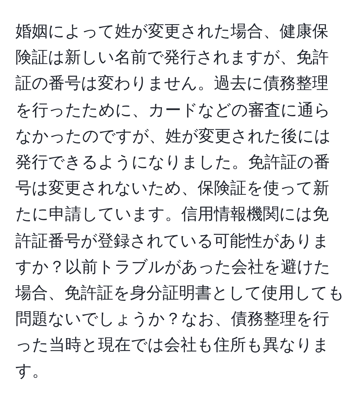 婚姻によって姓が変更された場合、健康保険証は新しい名前で発行されますが、免許証の番号は変わりません。過去に債務整理を行ったために、カードなどの審査に通らなかったのですが、姓が変更された後には発行できるようになりました。免許証の番号は変更されないため、保険証を使って新たに申請しています。信用情報機関には免許証番号が登録されている可能性がありますか？以前トラブルがあった会社を避けた場合、免許証を身分証明書として使用しても問題ないでしょうか？なお、債務整理を行った当時と現在では会社も住所も異なります。